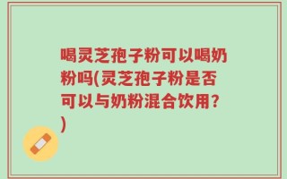 喝灵芝孢子粉可以喝奶粉吗(灵芝孢子粉是否可以与奶粉混合饮用？)