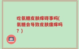 吃氨糖皮肤痒碍事吗(氨糖会导致皮肤瘙痒吗？)