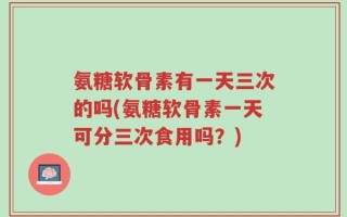 氨糖软骨素有一天三次的吗(氨糖软骨素一天可分三次食用吗？)