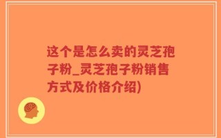 这个是怎么卖的灵芝孢子粉_灵芝孢子粉销售方式及价格介绍)
