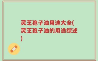 灵芝孢子油用途大全(灵芝孢子油的用途综述)
