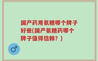 国产药用氨糖哪个牌子好些(国产氨糖药哪个牌子值得信赖？)