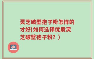 灵芝破壁孢子粉怎样的才好(如何选择优质灵芝破壁孢子粉？)