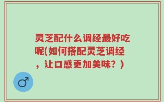 灵芝配什么调经最好吃呢(如何搭配灵芝调经，让口感更加美味？)