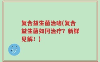 复合益生菌治啥(复合益生菌如何治疗？新鲜见解！)