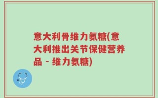 意大利骨维力氨糖(意大利推出关节保健营养品 - 维力氨糖)