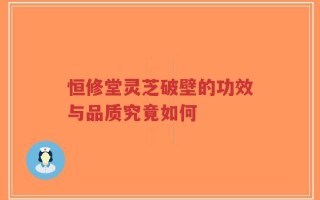恒修堂灵芝破壁的功效与品质究竟如何