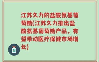 江苏久力的盐酸氨基葡萄糖(江苏久力推出盐酸氨基葡萄糖产品，有望带动医疗保健市场增长)