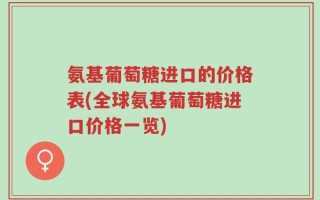 氨基葡萄糖进口的价格表(全球氨基葡萄糖进口价格一览)