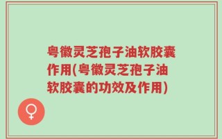 粤徽灵芝孢子油软胶囊作用(粤徽灵芝孢子油软胶囊的功效及作用)