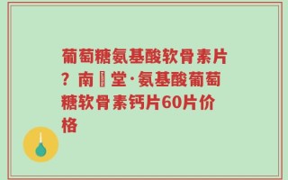 葡萄糖氨基酸软骨素片？南雲堂·氨基酸葡萄糖软骨素钙片60片价格