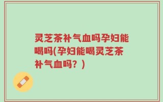 灵芝茶补气血吗孕妇能喝吗(孕妇能喝灵芝茶补气血吗？)