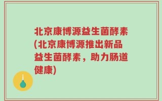 北京康博源益生菌酵素(北京康博源推出新品益生菌酵素，助力肠道健康)