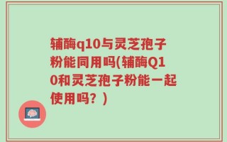 辅酶q10与灵芝孢子粉能同用吗(辅酶Q10和灵芝孢子粉能一起使用吗？)