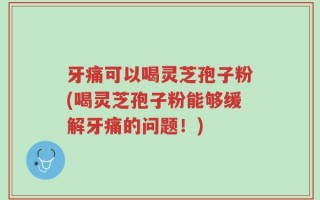 牙痛可以喝灵芝孢子粉(喝灵芝孢子粉能够缓解牙痛的问题！)