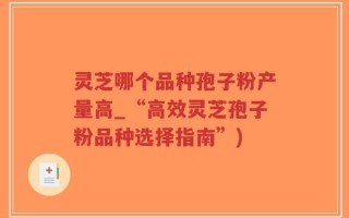 灵芝哪个品种孢子粉产量高_“高效灵芝孢子粉品种选择指南”)