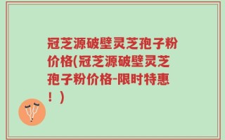 冠芝源破壁灵芝孢子粉价格(冠芝源破壁灵芝孢子粉价格-限时特惠！)