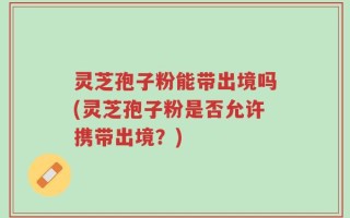 灵芝孢子粉能带出境吗(灵芝孢子粉是否允许携带出境？)