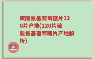 硫酸氨基葡萄糖片120片产地(120片硫酸氨基葡萄糖片产地解析)