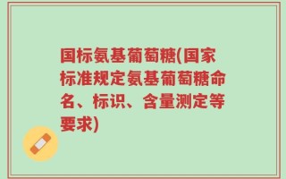 国标氨基葡萄糖(国家标准规定氨基葡萄糖命名、标识、含量测定等要求)