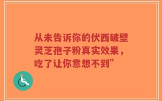 从未告诉你的伏西破壁灵芝孢子粉真实效果，吃了让你意想不到”