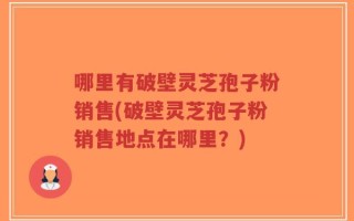哪里有破壁灵芝孢子粉销售(破壁灵芝孢子粉销售地点在哪里？)