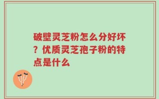 破壁灵芝粉怎么分好坏？优质灵芝孢子粉的特点是什么