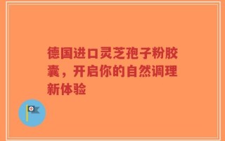 德国进口灵芝孢子粉胶囊，开启你的自然调理新体验