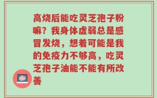 高烧后能吃灵芝孢子粉嘛？我身体虚弱总是感冒发烧，想着可能是我的免疫力不够高，吃灵芝孢子油能不能有所改善