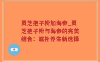 灵芝孢子粉加海参_灵芝孢子粉与海参的完美结合：滋补养生新选择
