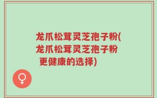 龙爪松茸灵芝孢子粉(龙爪松茸灵芝孢子粉  更健康的选择)