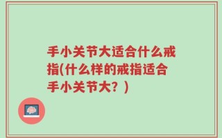 手小关节大适合什么戒指(什么样的戒指适合手小关节大？)