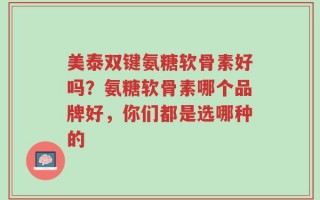 美泰双键氨糖软骨素好吗？氨糖软骨素哪个品牌好，你们都是选哪种的