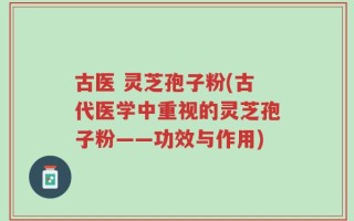 古医 灵芝孢子粉(古代医学中重视的灵芝孢子粉——功效与作用)