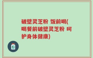 破壁灵芝粉 饭前喝(喝餐前破壁灵芝粉 呵护身体健康)
