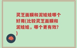 灵芝面膜和泥娃娃哪个好用(比较灵芝面膜和泥娃娃，哪个更有效？)