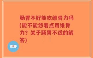 肠胃不好能吃维骨力吗(能不能悠着点用维骨力？关于肠胃不适的解答)