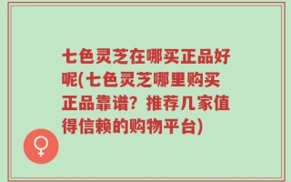 七色灵芝在哪买正品好呢(七色灵芝哪里购买正品靠谱？推荐几家值得信赖的购物平台)