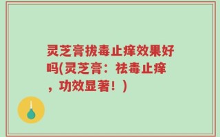 灵芝膏拔毒止痒效果好吗(灵芝膏：祛毒止痒，功效显著！)