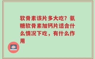软骨素该片多大吃？氨糖软骨素加钙片适合什么情况下吃，有什么作用