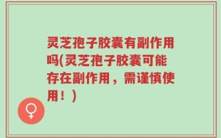 灵芝孢子胶囊有副作用吗(灵芝孢子胶囊可能存在副作用，需谨慎使用！)