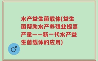 水产益生菌载体(益生菌帮助水产养殖业提高产量——新一代水产益生菌载体的应用)