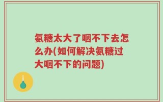氨糖太大了咽不下去怎么办(如何解决氨糖过大咽不下的问题)