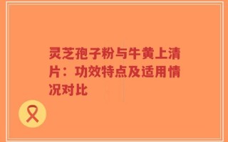 灵芝孢子粉与牛黄上清片：功效特点及适用情况对比