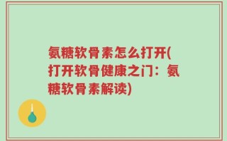 氨糖软骨素怎么打开(打开软骨健康之门：氨糖软骨素解读)