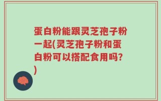 蛋白粉能跟灵芝孢子粉一起(灵芝孢子粉和蛋白粉可以搭配食用吗？)