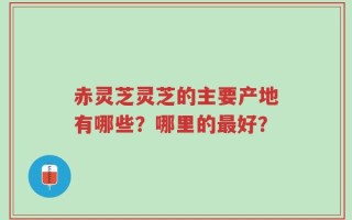 赤灵芝灵芝的主要产地有哪些？哪里的最好？