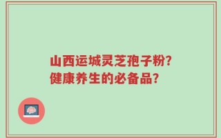 山西运城灵芝孢子粉？健康养生的必备品？