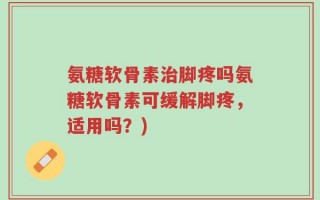氨糖软骨素治脚疼吗氨糖软骨素可缓解脚疼，适用吗？)