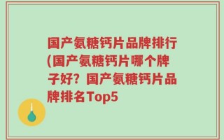 国产氨糖钙片品牌排行(国产氨糖钙片哪个牌子好？国产氨糖钙片品牌排名Top5
